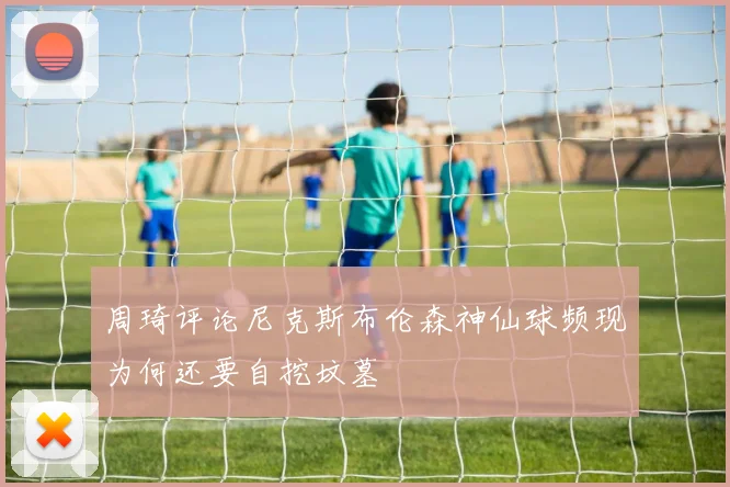 周琦评论尼克斯布伦森神仙球频现为何还要自挖坟墓