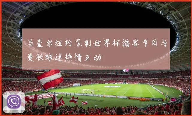 马奎尔纽约录制世界杯播客节目与曼联球迷热情互动