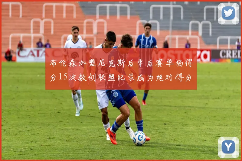 布伦森加盟尼克斯后季后赛单场得分15次数创联盟纪录成为绝对得分王