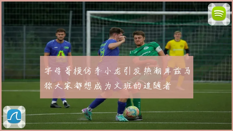 字母哥模仿李小龙引发热潮库兹马称大家都想成为文班的追随者