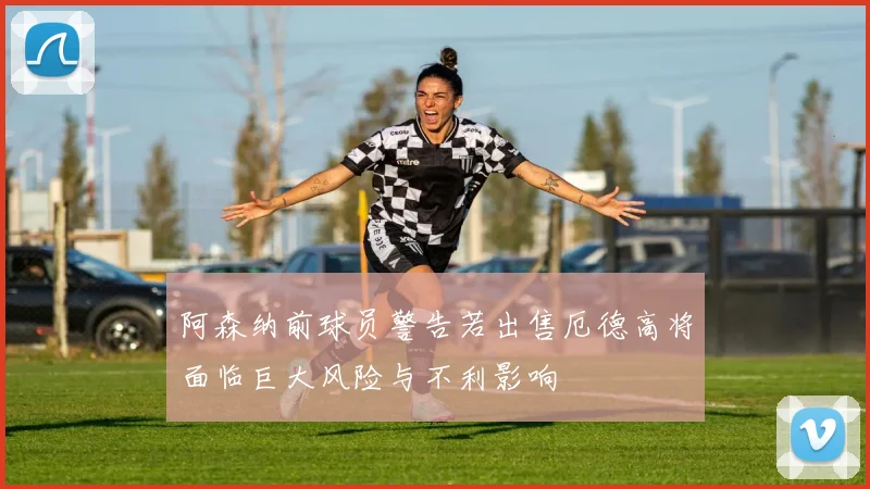 阿森纳前球员警告若出售厄德高将面临巨大风险与不利影响