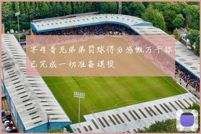 字母哥见弟弟罚球得分感慨万千称已完成一切准备退役
