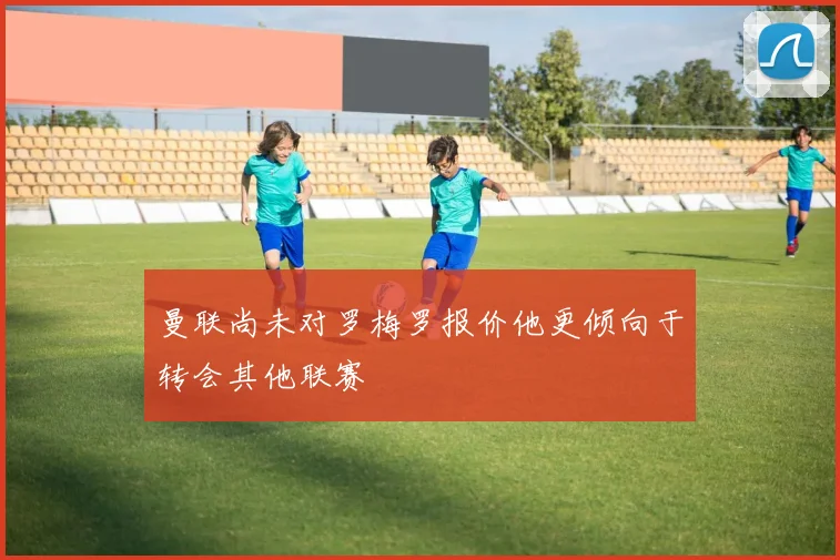 曼联尚未对罗梅罗报价他更倾向于转会其他联赛