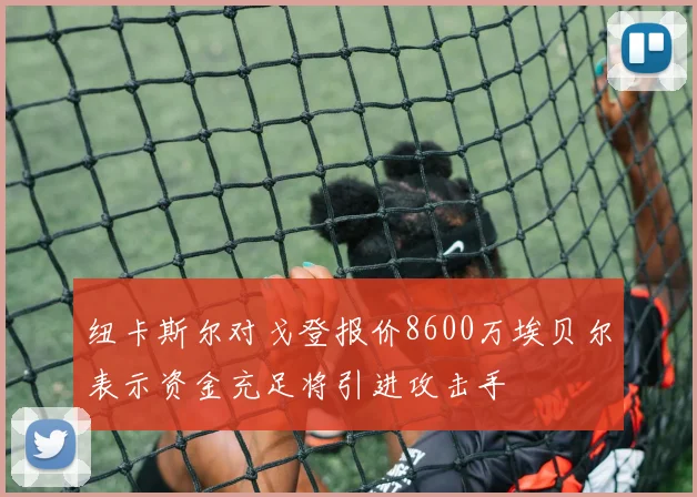 纽卡斯尔对戈登报价8600万埃贝尔表示资金充足将引进攻击手