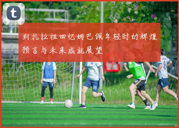 利扎拉祖回忆姆巴佩年轻时的辉煌预言与未来成就展望