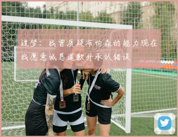 追梦：我曾质疑布伦森的能力现在我愿意诚恳道歉并承认错误