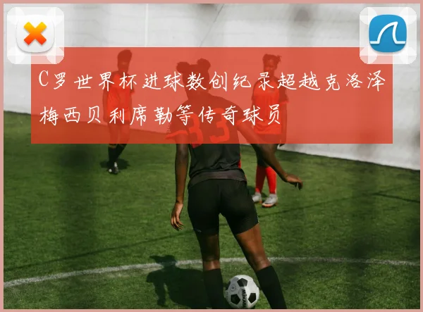 C罗世界杯进球数创纪录超越克洛泽梅西贝利席勒等传奇球员