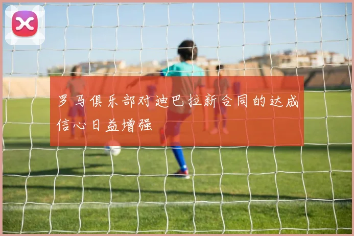 罗马俱乐部对迪巴拉新合同的达成信心日益增强