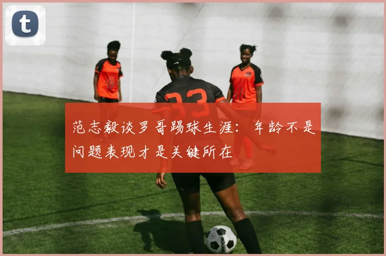 范志毅谈罗哥踢球生涯：年龄不是问题表现才是关键所在
