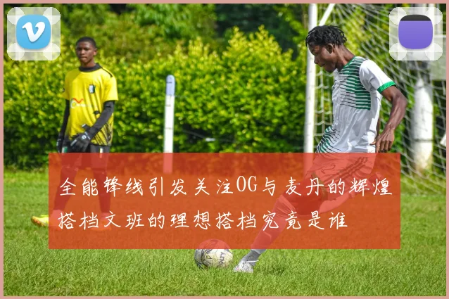 全能锋线引发关注OG与麦丹的辉煌搭档文班的理想搭档究竟是谁