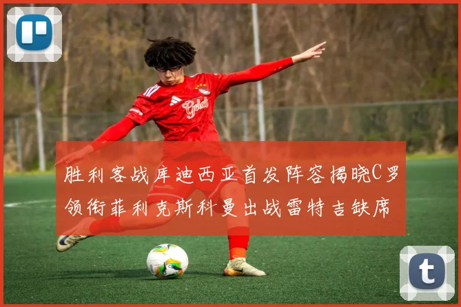 胜利客战库迪西亚首发阵容揭晓C罗领衔菲利克斯科曼出战雷特吉缺席