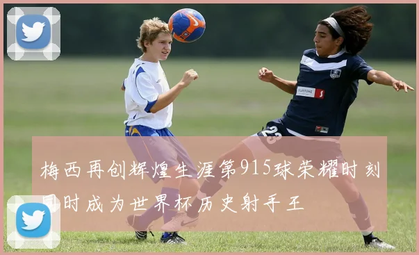 梅西再创辉煌生涯第915球荣耀时刻同时成为世界杯历史射手王