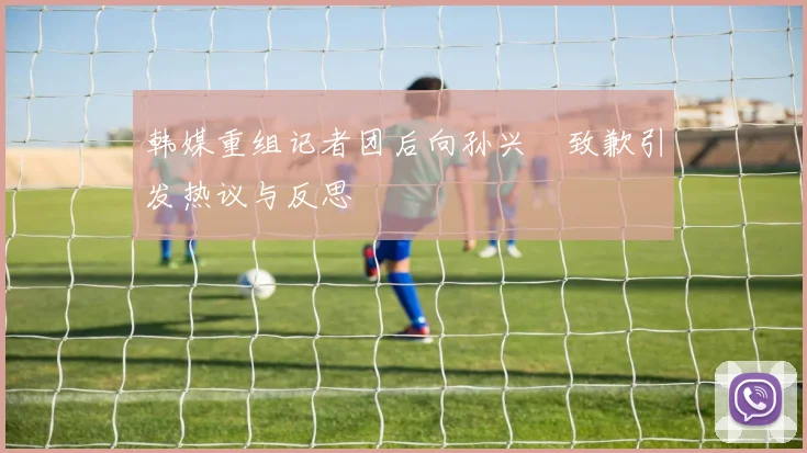 韩媒重组记者团后向孙兴慜致歉引发热议与反思