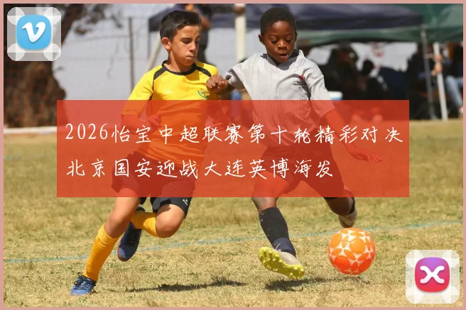 2026怡宝中超联赛第十轮精彩对决北京国安迎战大连英博海发