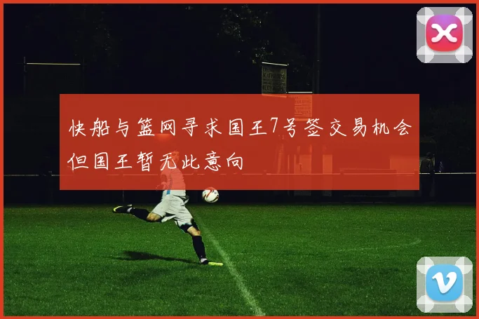 快船与篮网寻求国王7号签交易机会但国王暂无此意向