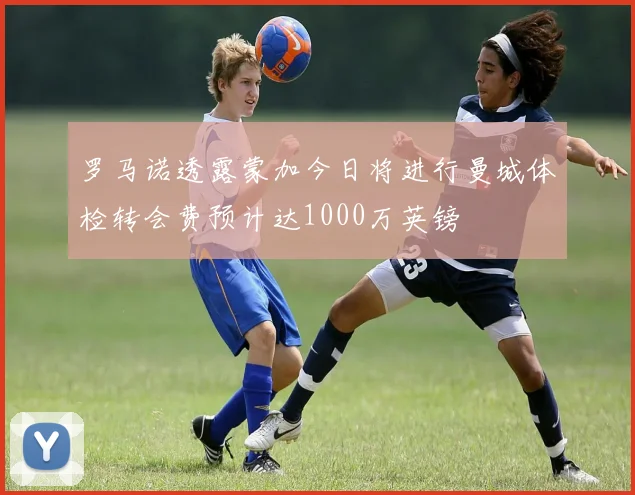 罗马诺透露蒙加今日将进行曼城体检转会费预计达1000万英镑