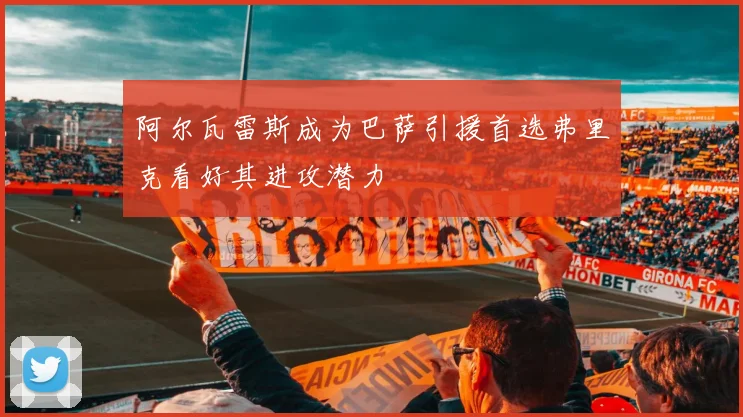 阿尔瓦雷斯成为巴萨引援首选弗里克看好其进攻潜力