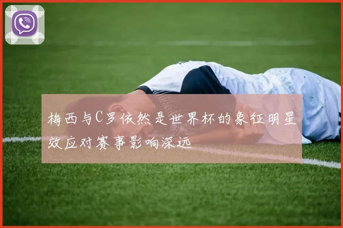 梅西与C罗依然是世界杯的象征明星效应对赛事影响深远