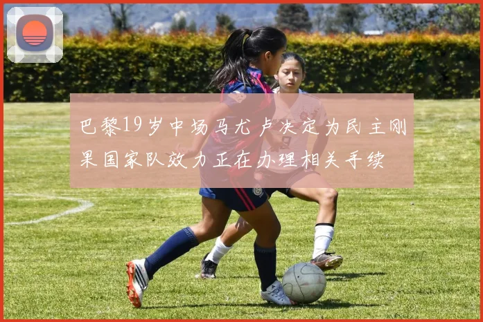 巴黎19岁中场马尤卢决定为民主刚果国家队效力正在办理相关手续
