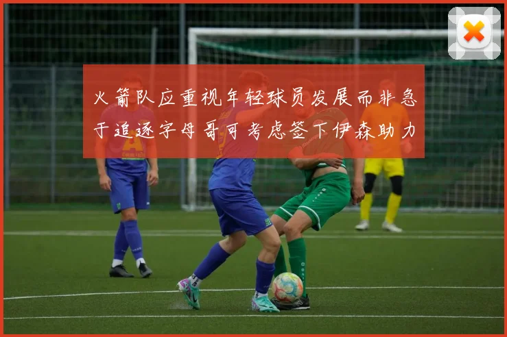 火箭队应重视年轻球员发展而非急于追逐字母哥可考虑签下伊森助力成长