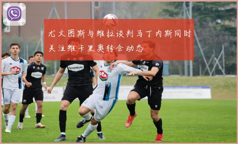 尤文图斯与维拉谈判马丁内斯同时关注维卡里奥转会动态