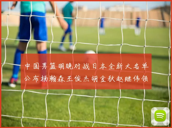 中国男篮明晚对战日本全新大名单公布杨瀚森王俊杰胡金秋赵继伟领衔出战