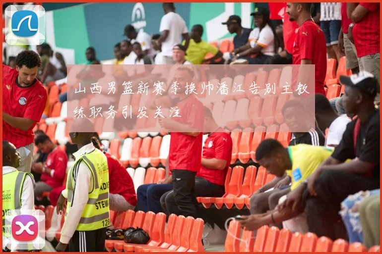 山西男篮新赛季换帅潘江告别主教练职务引发关注