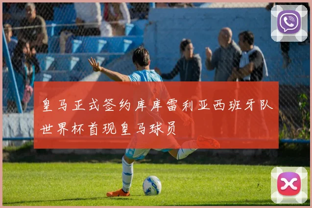 皇马正式签约库库雷利亚西班牙队世界杯首现皇马球员