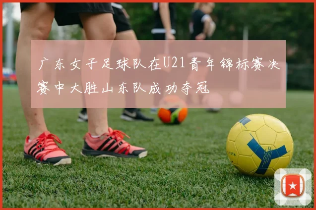 广东女子足球队在U21青年锦标赛决赛中大胜山东队成功夺冠